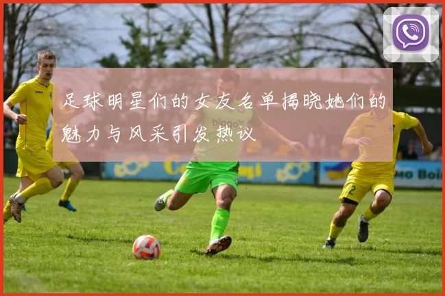 足球明星们的女友名单揭晓她们的魅力与风采引发热议