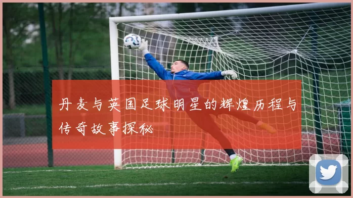 丹麦与英国足球明星的辉煌历程与传奇故事探秘