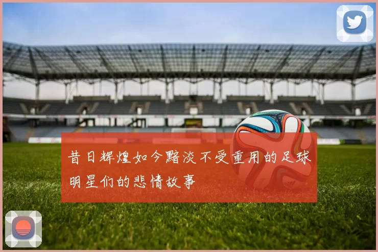 昔日辉煌如今黯淡不受重用的足球明星们的悲情故事