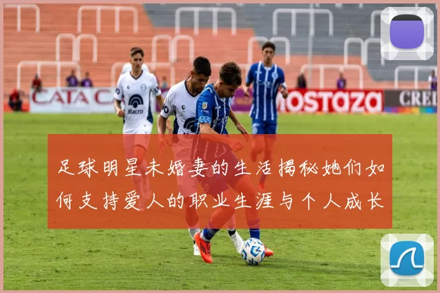 足球明星未婚妻的生活揭秘她们如何支持爱人的职业生涯与个人成长
