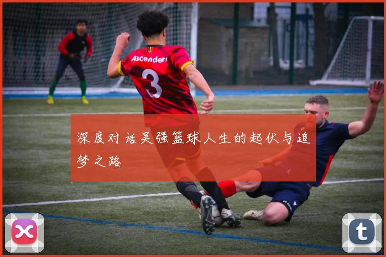 深度对话吴强篮球人生的起伏与追梦之路