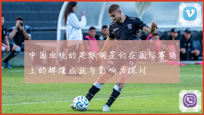 中国血统的足球明星们在国际赛场上的辉煌成就与影响力探讨