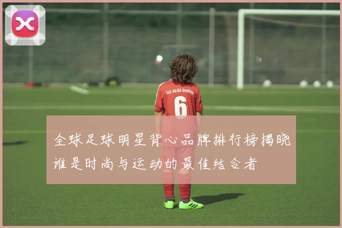 全球足球明星背心品牌排行榜揭晓谁是时尚与运动的最佳结合者