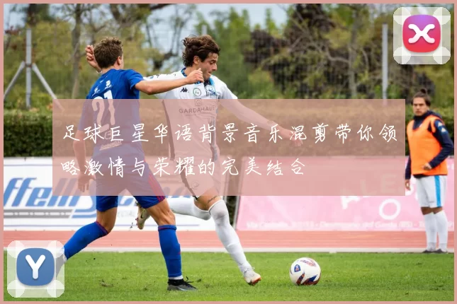 足球巨星华语背景音乐混剪带你领略激情与荣耀的完美结合