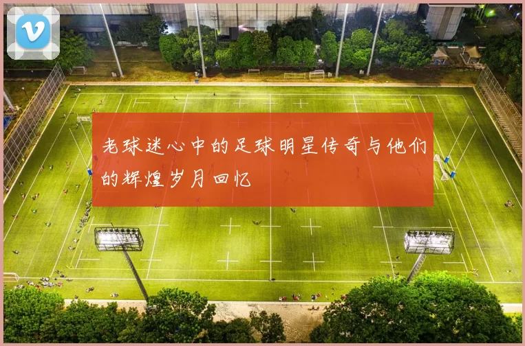 老球迷心中的足球明星传奇与他们的辉煌岁月回忆